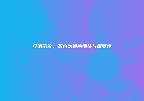 红酒沉淀：不容忽视的细节与重要性