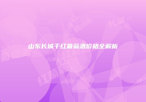 山东长城干红葡萄酒价格全解析