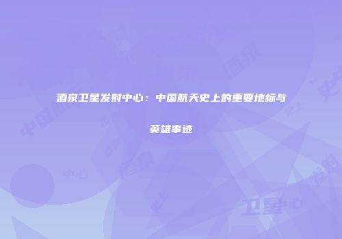 酒泉卫星发射中心：中国航天史上的重要地标与英雄事迹