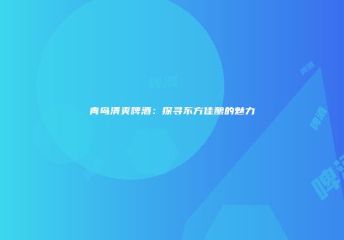 青岛清爽啤酒：探寻东方佳酿的魅力