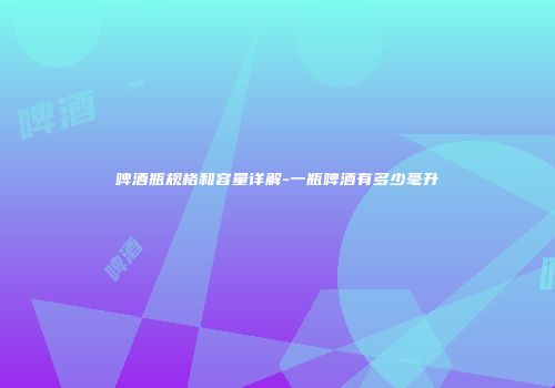 啤酒瓶规格和容量详解-一瓶啤酒有多少毫升