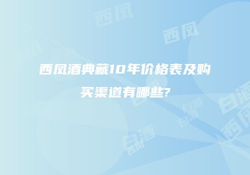 西凤酒典藏10年价格表及购买渠道有哪些?