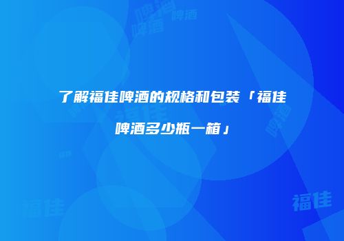 了解福佳啤酒的规格和包装「福佳啤酒多少瓶一箱」