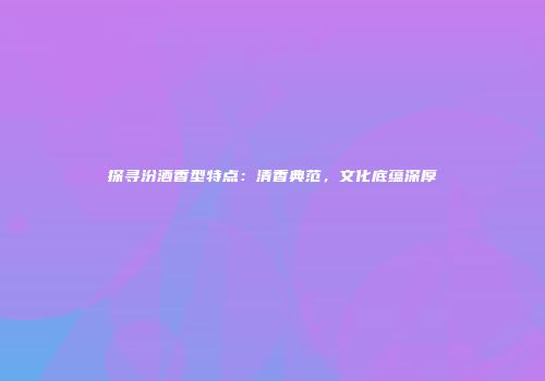 探寻汾酒香型特点：清香典范，文化底蕴深厚