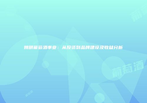 姚明葡萄酒事业：从投资到品牌建设及收益分析