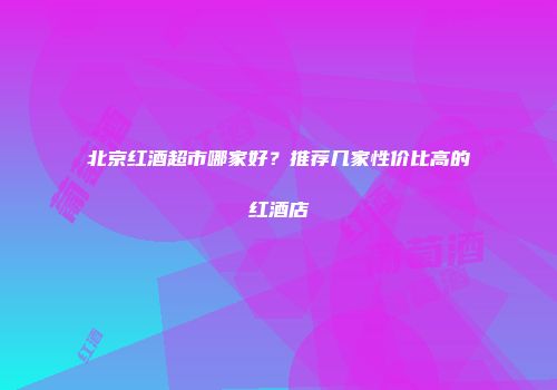 北京红酒超市哪家好？推荐几家性价比高的红酒店