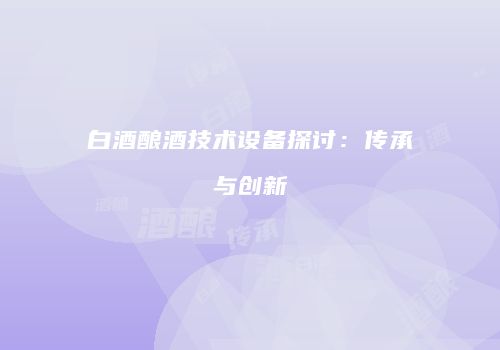 白酒酿酒技术设备探讨：传承与创新
