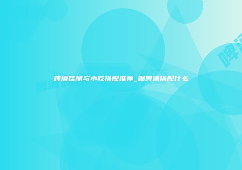 啤酒佳酿与小吃搭配推荐_喝啤酒搭配什么