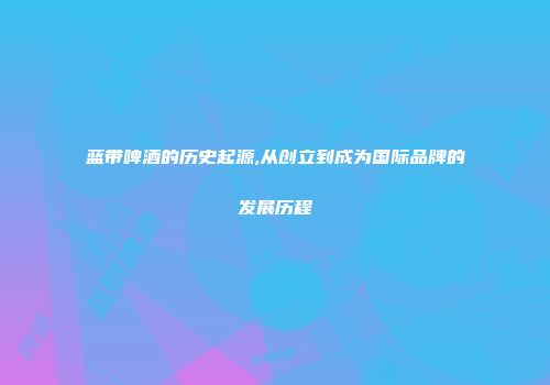 蓝带啤酒的历史起源,从创立到成为国际品牌的发展历程