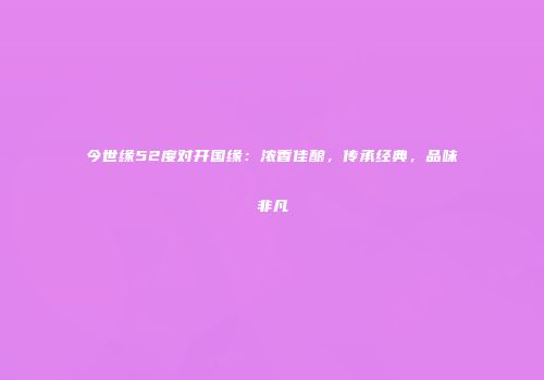 今世缘52度对开国缘：浓香佳酿，传承经典，品味非凡