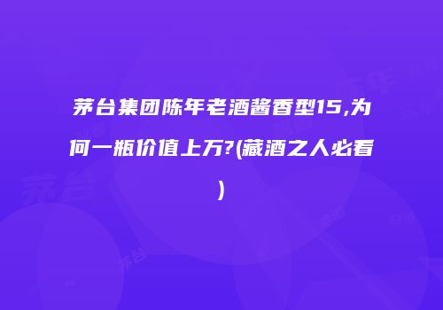 茅台集团陈年老酒酱香型15,为何一瓶价值上万?(藏酒之人必看)