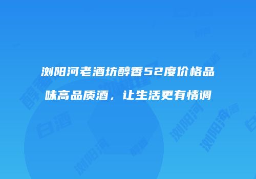 浏阳河老酒坊醇香52度价格品味高品质酒，让生活更有情调