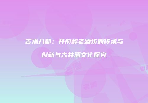 吉水八都：井府醉老酒坊的传承与创新与古井酒文化探究