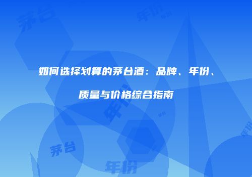 如何选择划算的茅台酒：品牌、年份、质量与价格综合指南