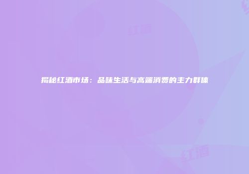 揭秘红酒市场：品味生活与高端消费的主力群体