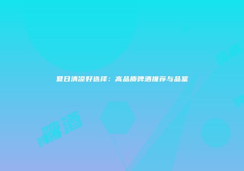 夏日清凉好选择：高品质啤酒推荐与品鉴