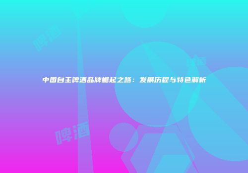 中国自主啤酒品牌崛起之路：发展历程与特色解析
