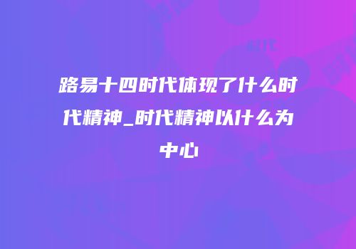 路易十四时代体现了什么时代精神_时代精神以什么为中心