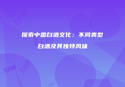 探索中国白酒文化：不同类型白酒及其独特风味