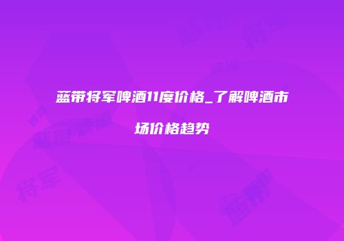 蓝带将军啤酒11度价格_了解啤酒市场价格趋势