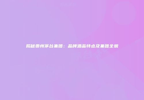 揭秘贵州茅台集团：品牌酒品特点及集团全貌