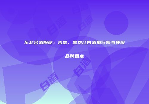 东北名酒探秘：吉林、黑龙江白酒排行榜与顶级品牌盘点
