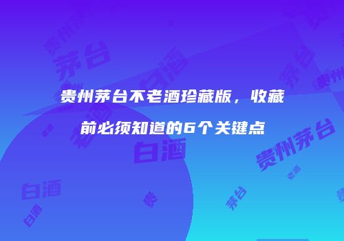 贵州茅台不老酒珍藏版，收藏前必须知道的6个关键点