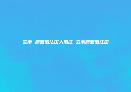 云南 葡萄酒法国人酒庄_云南葡萄酒庄园