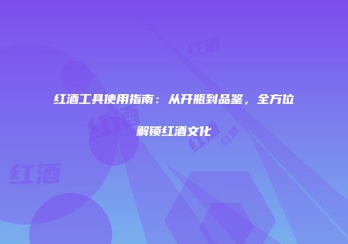 红酒工具使用指南：从开瓶到品鉴，全方位解锁红酒文化