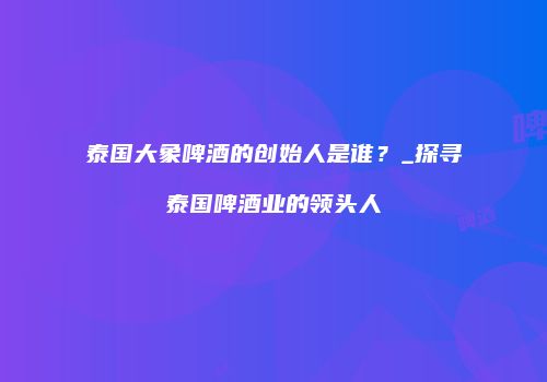 泰国大象啤酒的创始人是谁？_探寻泰国啤酒业的领头人