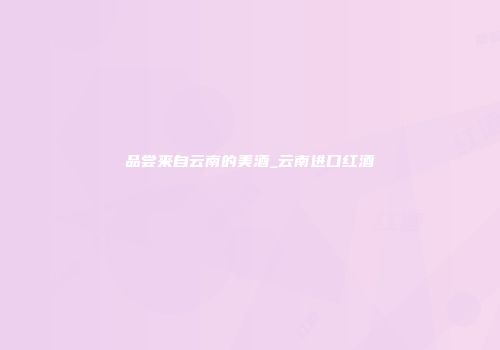 品尝来自云南的美酒_云南进口红酒