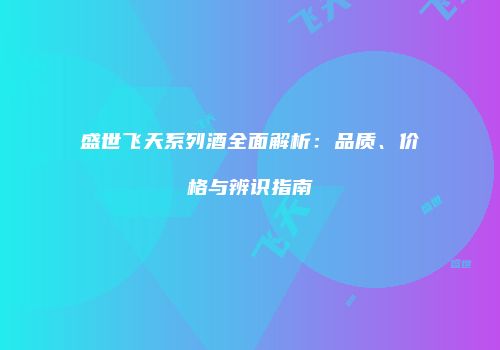 盛世飞天系列酒全面解析：品质、价格与辨识指南
