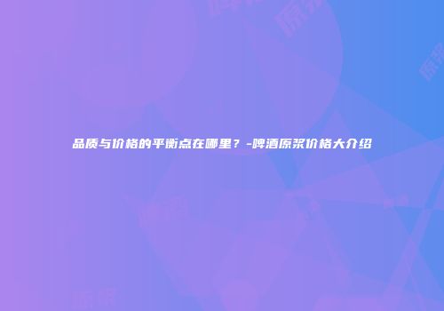 品质与价格的平衡点在哪里？-啤酒原浆价格大介绍