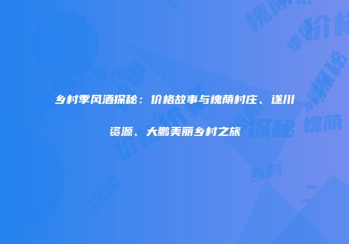 乡村季风酒探秘：价格故事与槐荫村庄、遂川资源、大鹏美丽乡村之旅