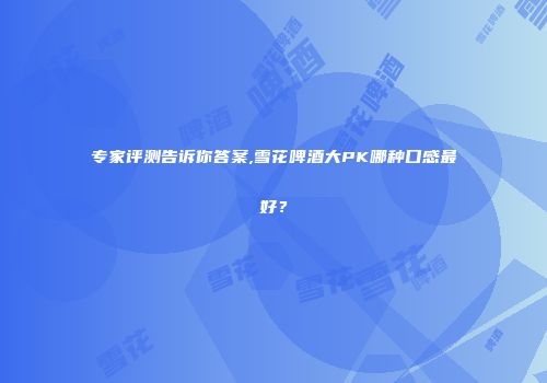 专家评测告诉你答案,雪花啤酒大PK哪种口感最好？