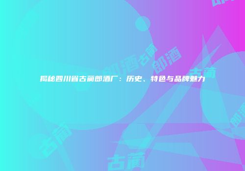 揭秘四川省古蔺郎酒厂：历史、特色与品牌魅力