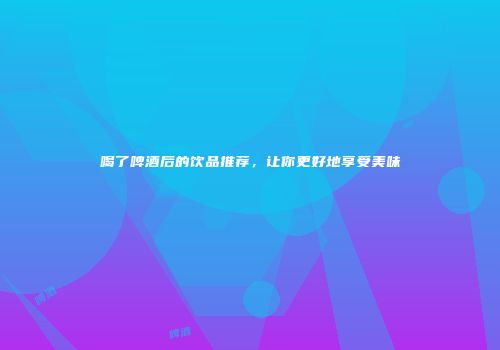 喝了啤酒后的饮品推荐，让你更好地享受美味