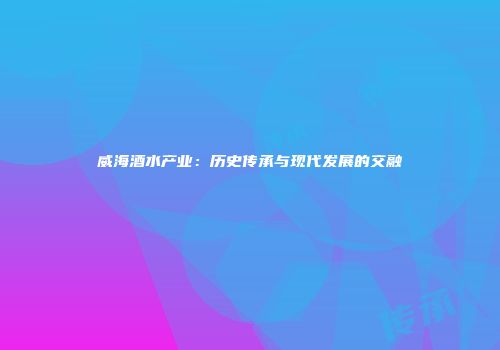 威海酒水产业：历史传承与现代发展的交融