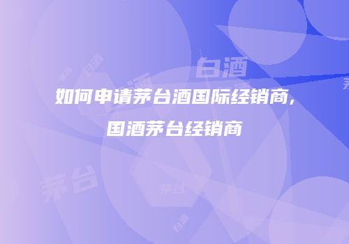 如何申请茅台酒国际经销商,国酒茅台经销商