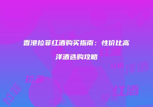香港拉菲红酒购买指南：性价比高洋酒选购攻略