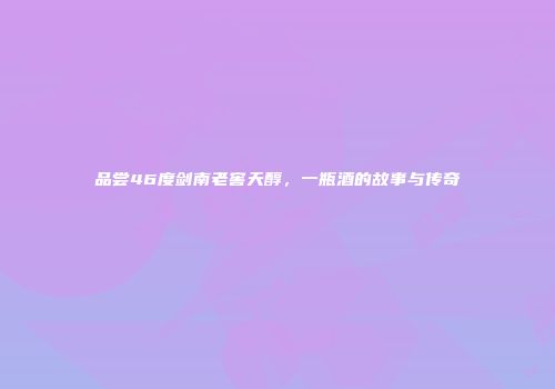 品尝46度剑南老窖天醇，一瓶酒的故事与传奇