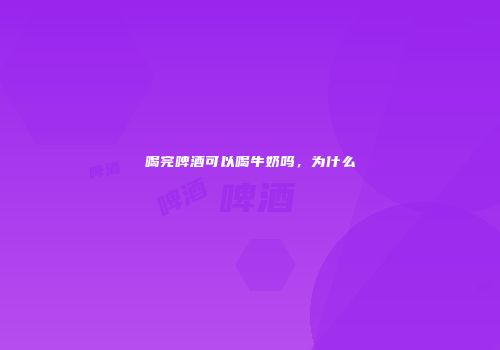 喝完啤酒可以喝牛奶吗，为什么