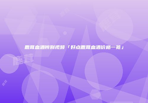 鹿茸血酒辨别视频「好点鹿茸血酒价格一览」