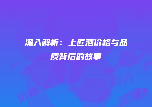 深入解析：上匠酒价格与品质背后的故事