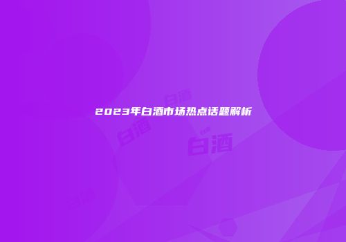 2023年白酒市场热点话题解析