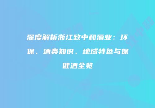 深度解析浙江致中和酒业：环保、酒类知识、地域特色与保健酒全览
