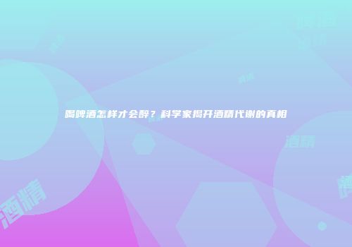 喝啤酒怎样才会醉？科学家揭开酒精代谢的真相