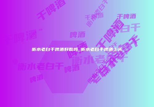 衡水老白干啤酒好喝吗_衡水老白干啤酒上头