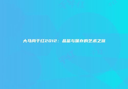 大马尚干红2012：品鉴与保存的艺术之旅