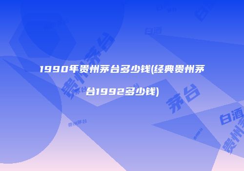 1990年贵州茅台多少钱(经典贵州茅台1992多少钱)
